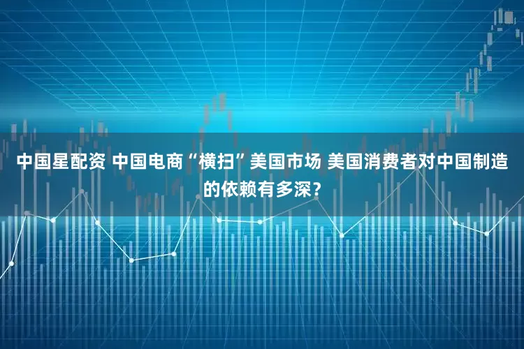中国星配资 中国电商“横扫”美国市场 美国消费者对中国制造的依赖有多深？