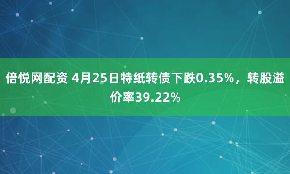 倍悦网配资 4月25日特纸转债下跌0.35%，转股溢价率39.22%