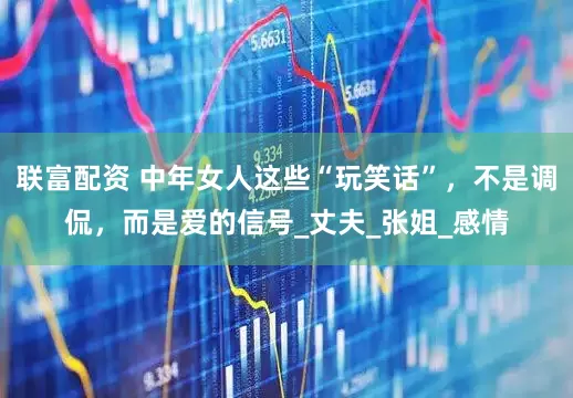联富配资 中年女人这些“玩笑话”，不是调侃，而是爱的信号_丈夫_张姐_感情