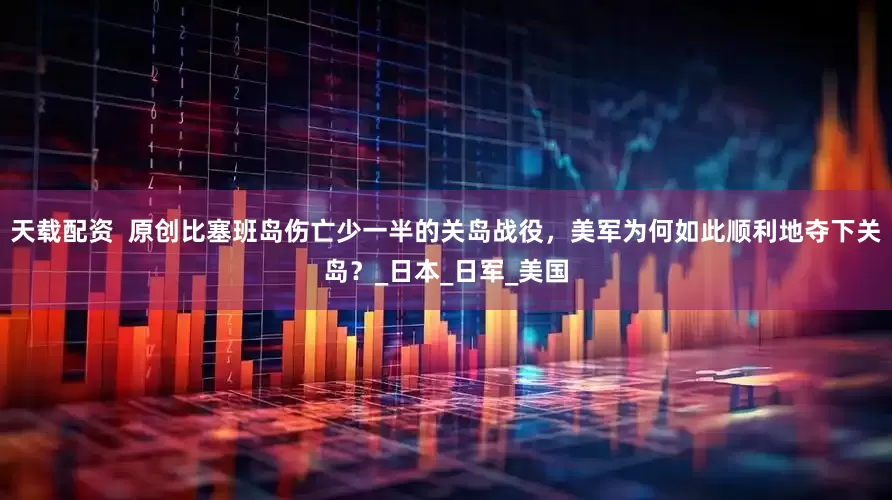 天载配资  原创比塞班岛伤亡少一半的关岛战役，美军为何如此顺利地夺下关岛？_日本_日军_美国