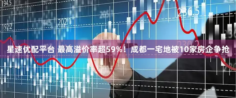 星速优配平台 最高溢价率超59%！成都一宅地被10家房企争抢