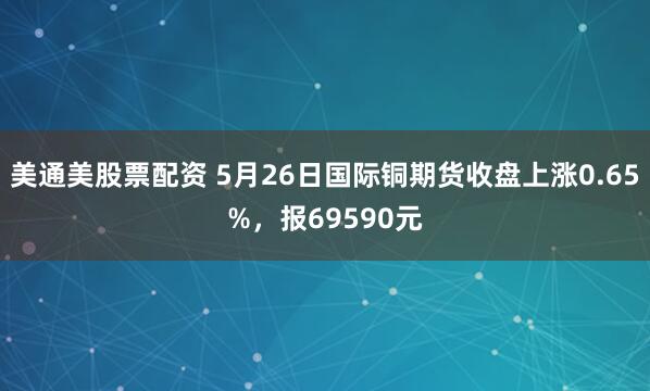 美通美股票配资 5月26日国际铜期货收盘上涨0.65%，报69590元