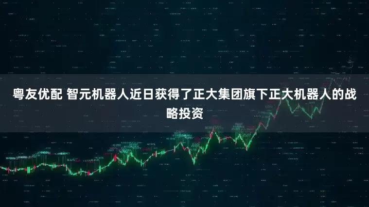粤友优配 智元机器人近日获得了正大集团旗下正大机器人的战略投资