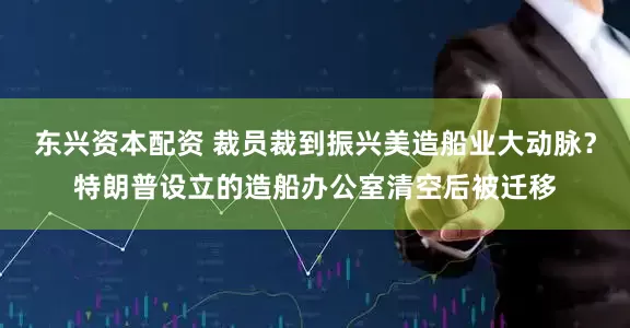 东兴资本配资 裁员裁到振兴美造船业大动脉？特朗普设立的造船办公室清空后被迁移