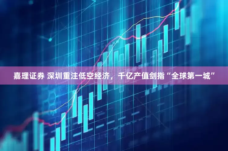 嘉理证券 深圳重注低空经济，千亿产值剑指“全球第一城”
