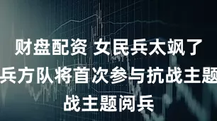 财盘配资 女民兵太飒了！民兵方队将首次参与抗战主题阅兵