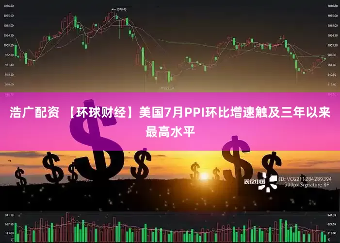 浩广配资 【环球财经】美国7月PPI环比增速触及三年以来最高水平