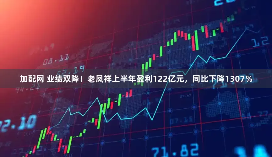 加配网 业绩双降！老凤祥上半年盈利122亿元，同比下降1307％