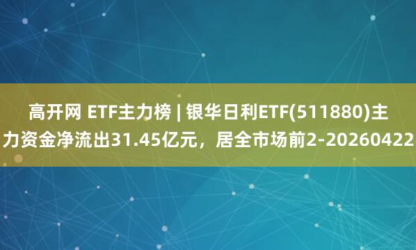 高开网 ETF主力榜 | 银华日利ETF(511880)主力资金净流出31.45亿元，居全市场前2-20260422