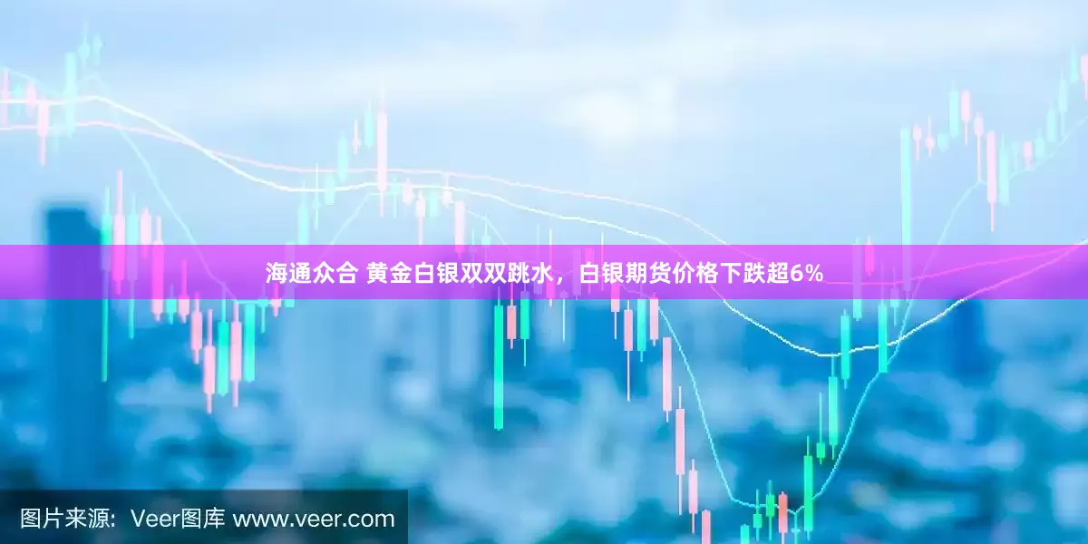 海通众合 黄金白银双双跳水，白银期货价格下跌超6%